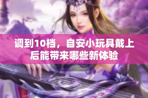 调到10档，自安小玩具戴上后能带来哪些新体验