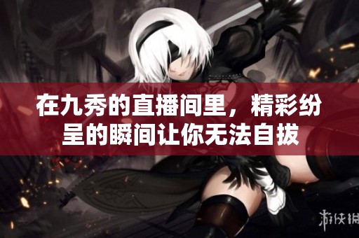 在九秀的直播间里，精彩纷呈的瞬间让你无法自拔