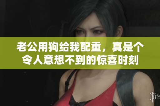 老公用狗给我配重，真是个令人意想不到的惊喜时刻