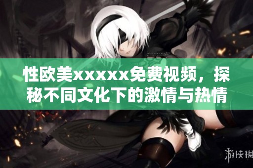性欧美xxxxx免费视频，探秘不同文化下的激情与热情魅力