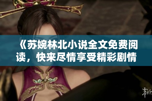 《苏婉林北小说全文免费阅读，快来尽情享受精彩剧情吧》