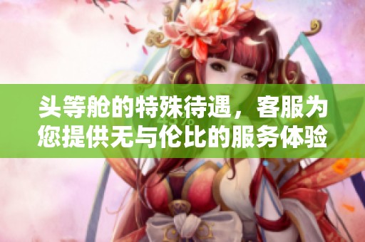 头等舱的特殊待遇，客服为您提供无与伦比的服务体验