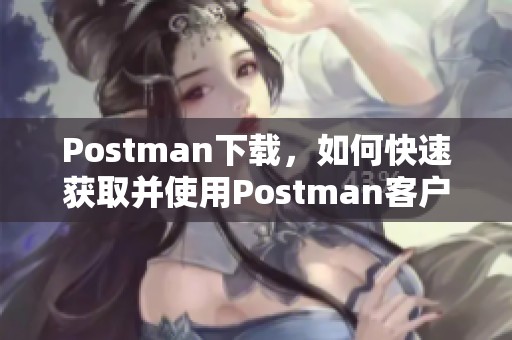 Postman下载，如何快速获取并使用Postman客户端的详细指南