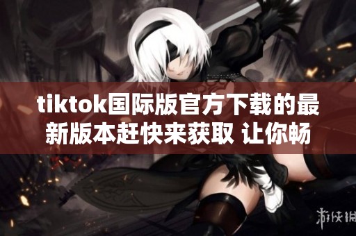 tiktok国际版官方下载的最新版本赶快来获取 让你畅享短视频精彩世界