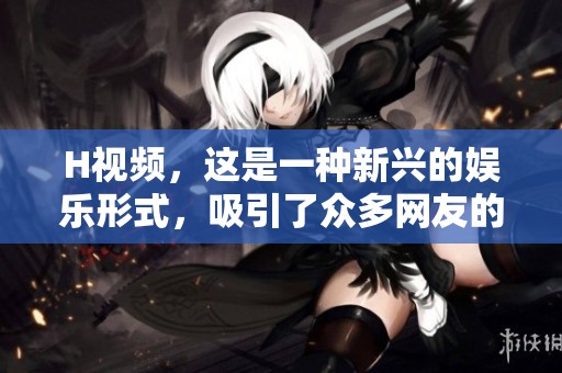 H视频，这是一种新兴的娱乐形式，吸引了众多网友的关注与讨论。