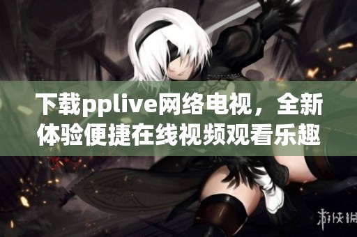 下载pplive网络电视，全新体验便捷在线视频观看乐趣