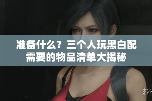 准备什么？三个人玩黑白配需要的物品清单大揭秘