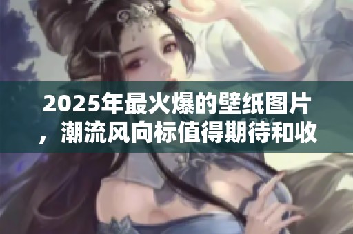2025年最火爆的壁纸图片，潮流风向标值得期待和收藏
