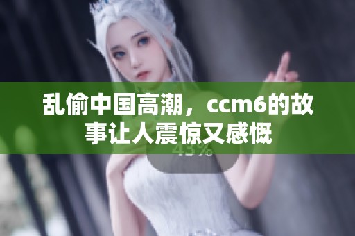 乱偷中国高潮，ccm6的故事让人震惊又感慨