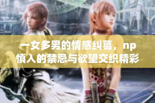 一女多男的情感纠葛，np慎入的禁忌与欲望交织精彩故事