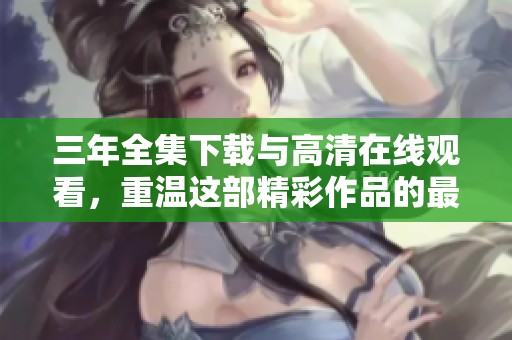 三年全集下载与高清在线观看，重温这部精彩作品的最佳方式是观看它。
