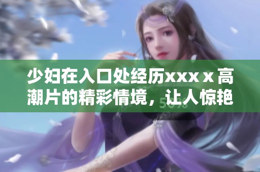 少妇在入口处经历xxxⅹ高潮片的精彩情境，让人惊艳不已