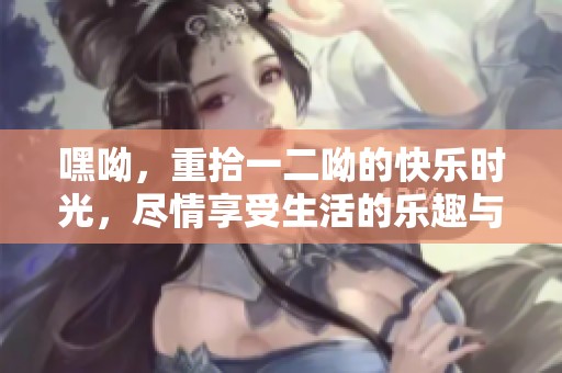 嘿呦，重拾一二呦的快乐时光，尽情享受生活的乐趣与欢笑