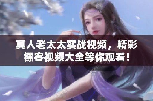 真人老太太实战视频，精彩镖客视频大全等你观看！