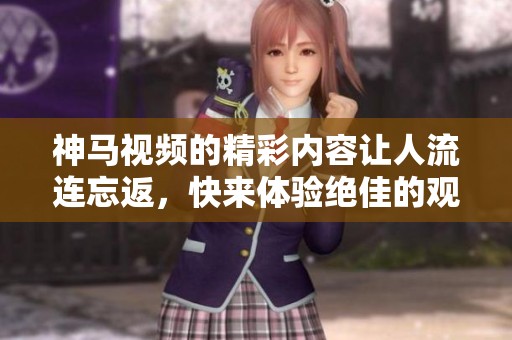 神马视频的精彩内容让人流连忘返，快来体验绝佳的观影选择吧！