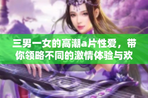 三男一女的高潮**性爱，带你领略不同的激情体验与欢愉