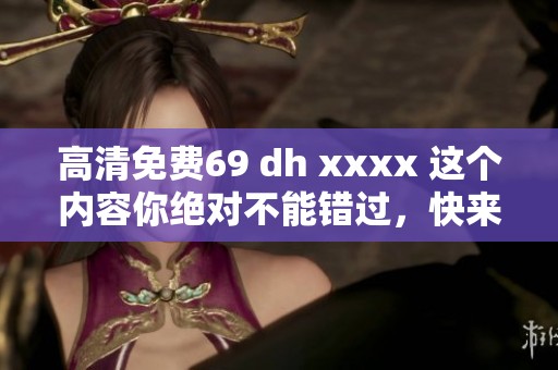 高清免费69 dh xxxx 这个内容你绝对不能错过，快来观看吧