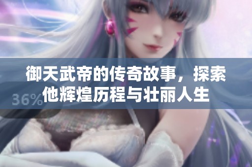 御天武帝的传奇故事，探索他辉煌历程与壮丽人生