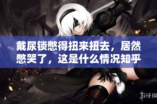 戴尿锁憋得扭来扭去，居然憋哭了，这是什么情况知乎上有人分享吗