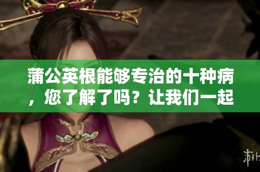 蒲公英根能够专治的十种病，您了解了吗？让我们一起来探索它的神奇疗效！