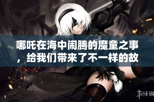哪吒在海中闹腾的魔童之事，给我们带来了不一样的故事体验