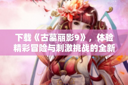下载《古墓丽影9》，体验精彩冒险与刺激挑战的全新旅程