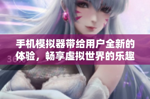 手机模拟器带给用户全新的体验，畅享虚拟世界的乐趣与便捷