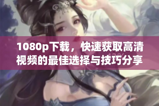 1080p下载，快速获取高清视频的最佳选择与技巧分享