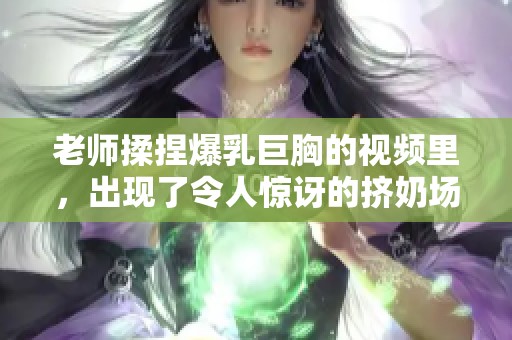 老师揉捏爆乳巨胸的视频里，出现了令人惊讶的挤奶场景。