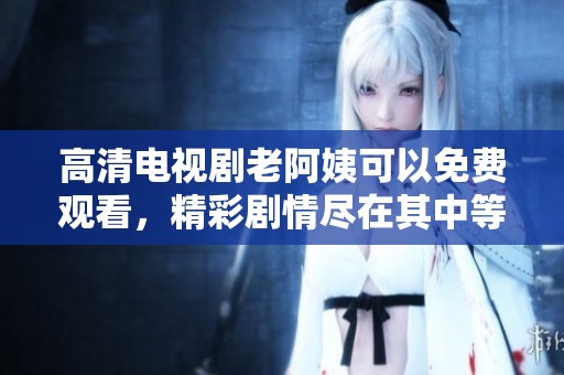 高清电视剧老阿姨可以免费观看，精彩剧情尽在其中等你来追寻