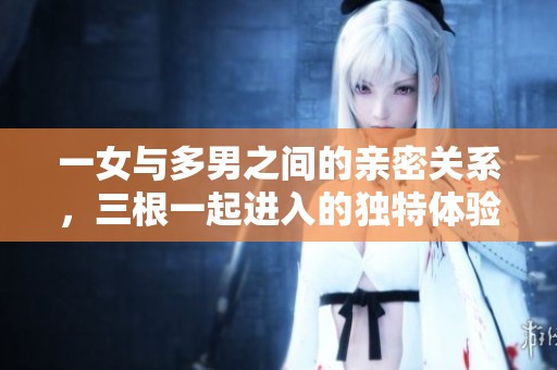 一女与多男之间的亲密关系，三根一起进入的独特体验