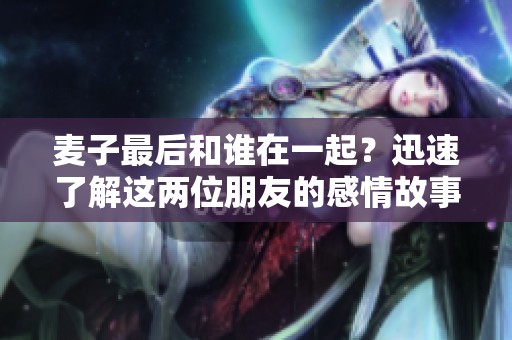 麦子最后和谁在一起？迅速了解这两位朋友的感情故事。