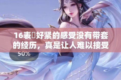 16表妺好紧的感受没有带套的经历，真是让人难以接受的瞬间