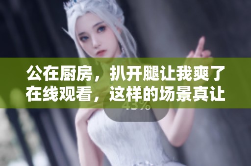 公在厨房，扒开腿让我爽了在线观看，这样的场景真让人意外。