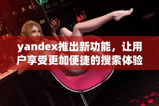 yandex推出新功能，让用户享受更加便捷的搜索体验与服务