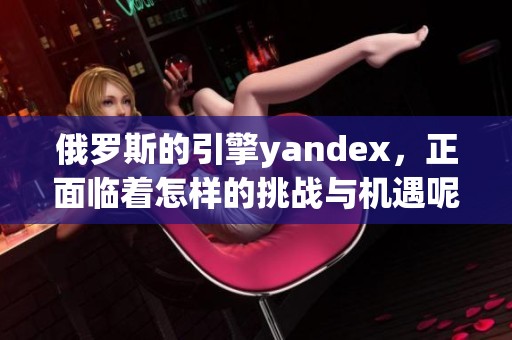 俄罗斯的引擎yandex，正面临着怎样的挑战与机遇呢