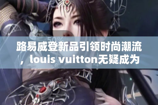路易威登新品引领时尚潮流，louis vuitton无疑成为奢侈品的代表