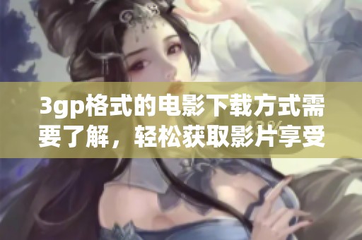 3gp格式的电影下载方式需要了解，轻松获取影片享受观影乐趣