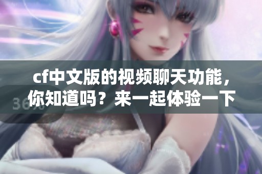 cf中文版的视频聊天功能，你知道吗？来一起体验一下吧！