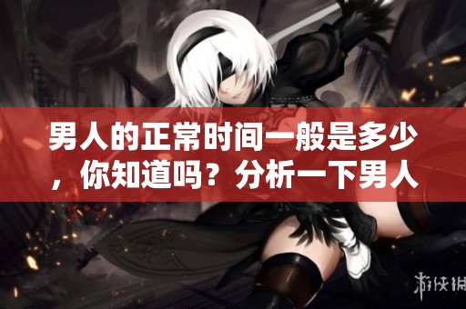 男人的正常时间一般是多少，你知道吗？分析一下男人的时间标准，来了解一下。