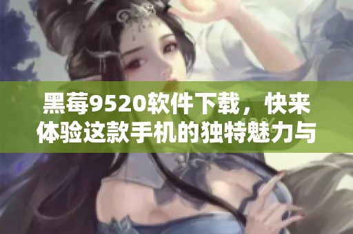 黑莓9520软件下载，快来体验这款手机的独特魅力与强大功能！