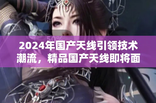 2024年国产天线引领技术潮流，精品国产天线即将面世引发关注