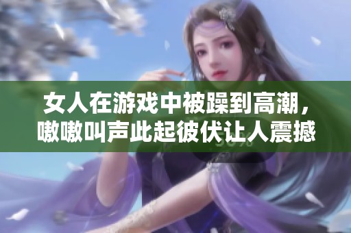 女人在游戏中被躁到高潮，嗷嗷叫声此起彼伏让人震撼