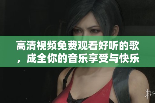 高清视频免费观看好听的歌，成全你的音乐享受与快乐时光