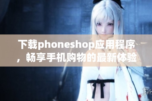 下载phoneshop应用程序，畅享手机购物的最新体验与优惠