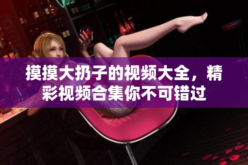 摸摸大扔子的视频大全，精彩视频合集你不可错过