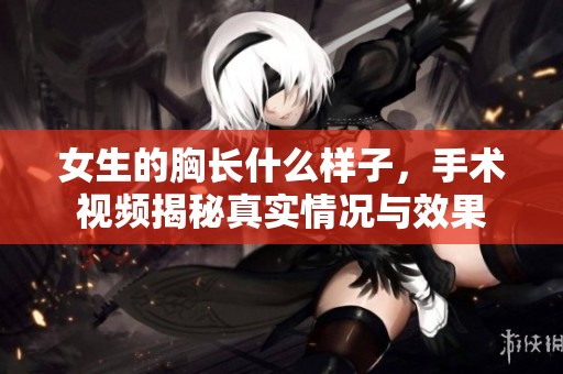 女生的胸长什么样子，手术视频揭秘真实情况与效果
