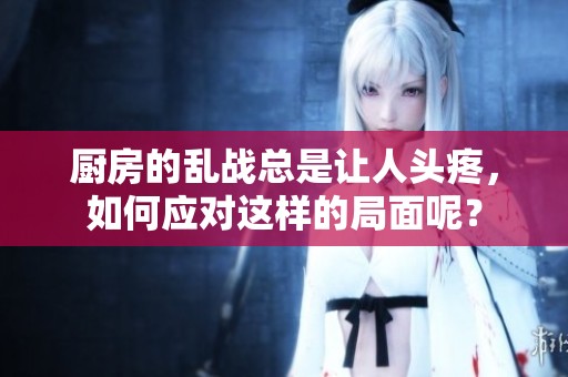 厨房的乱战总是让人头疼，如何应对这样的局面呢？