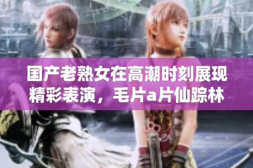 国产老熟女在高潮时刻展现精彩表演，****仙踪林引人入胜的故事情节