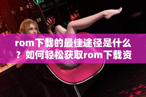 rom下载的最佳途径是什么？如何轻松获取rom下载资源呢？